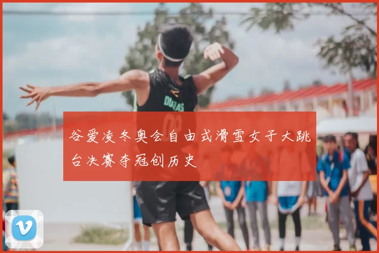 谷爱凌冬奥会自由式滑雪女子大跳台决赛夺冠创历史