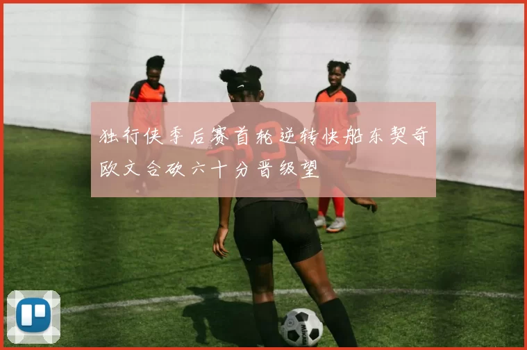 独行侠季后赛首轮逆转快船东契奇欧文合砍六十分晋级望