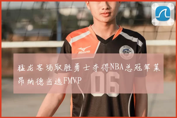 猛龙客场取胜勇士夺得NBA总冠军莱昂纳德当选FMVP